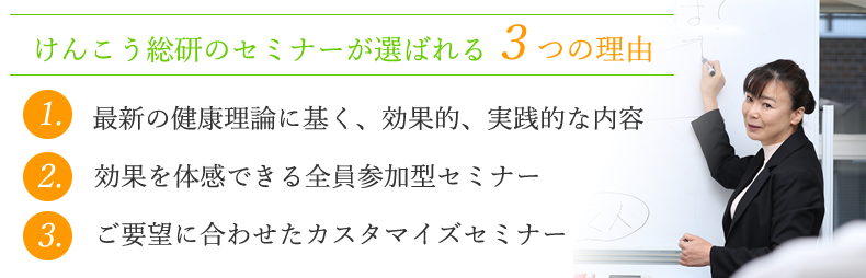 1.最新の健康理論に基く、効果的、実践的な内容。2.効果を体感できる全員参加型セミナー。3.ご要望に合わせたカスタマイズセミナー