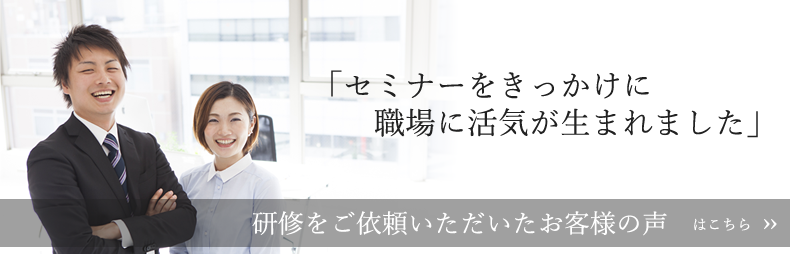 セミナーをきっかけに職場に活気が生まれました。研修をご依頼いただいたお客様の声はこちら。